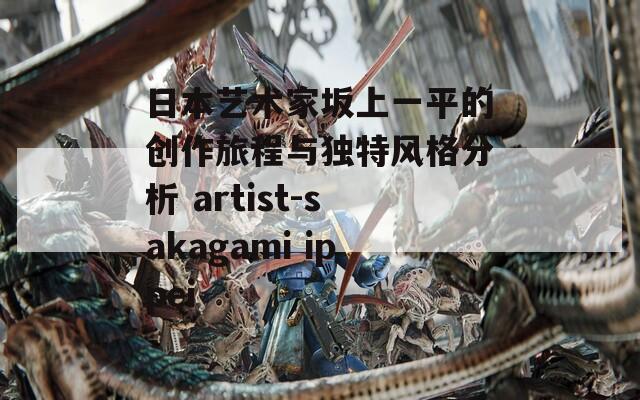 日本艺术家坂上一平的创作旅程与独特风格分析 artist-sakagami ippei