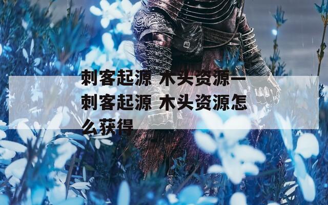 刺客起源 木头资源—刺客起源 木头资源怎么获得