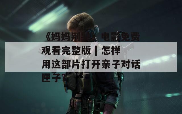 《妈妈别哭》电影免费观看完整版 | 怎样用这部片打开亲子对话匣子？