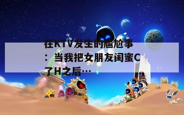 在KTV发生的尴尬事：当我把女朋友闺蜜C了H之后…
