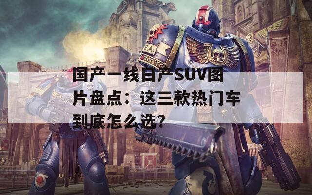 国产一线日产SUV图片盘点：这三款热门车到底怎么选？