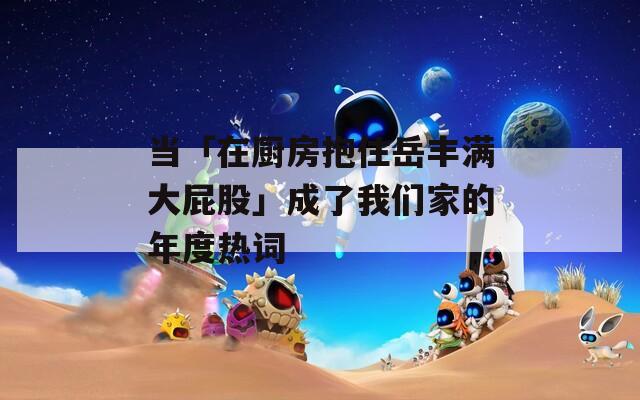 当「在厨房抱住岳丰满大屁股」成了我们家的年度热词