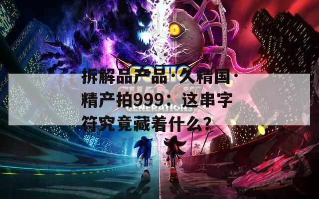 拆解品产品·久精国·精产拍999：这串字符究竟藏着什么？