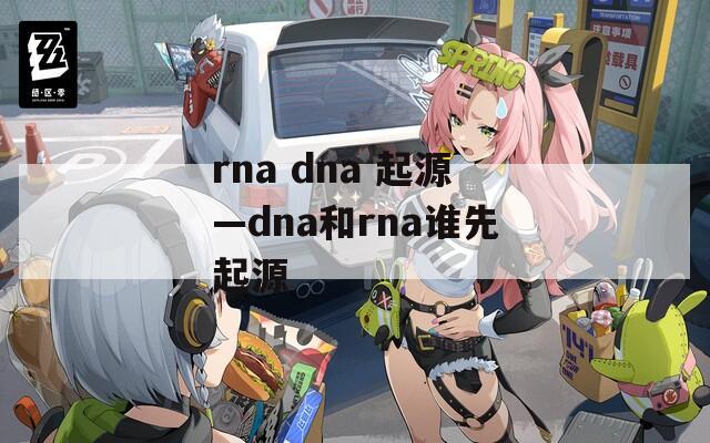 rna dna 起源—dna和rna谁先起源
