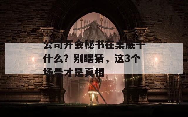 公司开会秘书在桌底干什么？别瞎猜，这3个场景才是真相