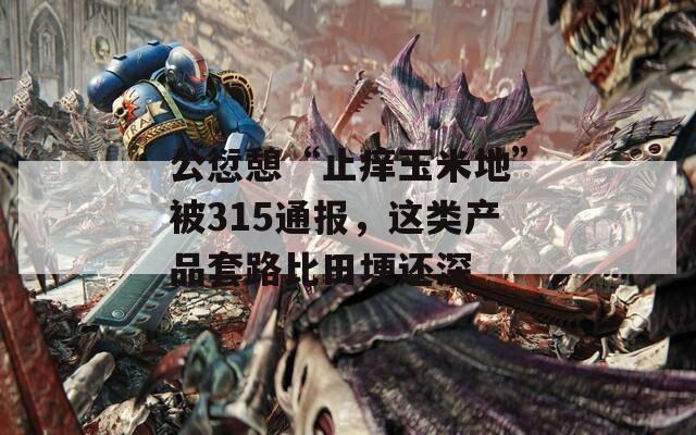 公愆憩“止痒玉米地”被315通报，这类产品套路比田埂还深