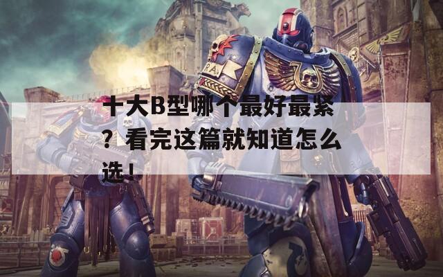 十大B型哪个最好最紧？看完这篇就知道怎么选！
