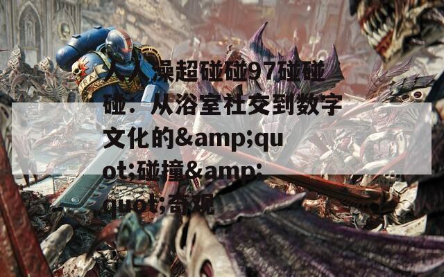 人人澡超碰碰97碰碰碰：从浴室社交到数字文化的&quot;碰撞&quot;奇观
