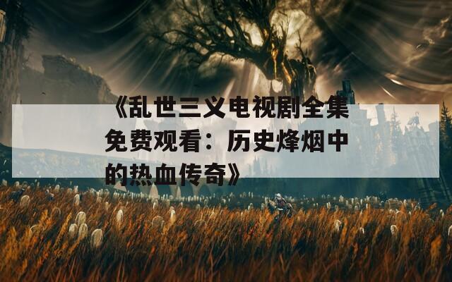 《乱世三义电视剧全集免费观看：历史烽烟中的热血传奇》