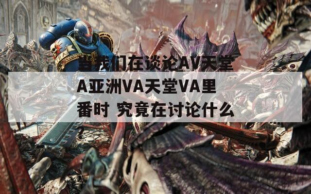当我们在谈论AV天堂A亚洲VA天堂VA里番时 究竟在讨论什么？