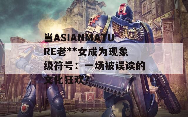 当ASIANMATURE老**女成为现象级符号：一场被误读的文化狂欢？
