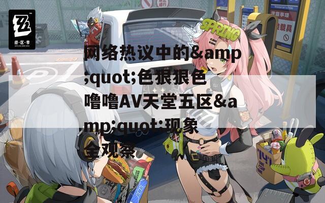 网络热议中的&quot;色狠狠色噜噜AV天堂五区&quot;现象全观察
