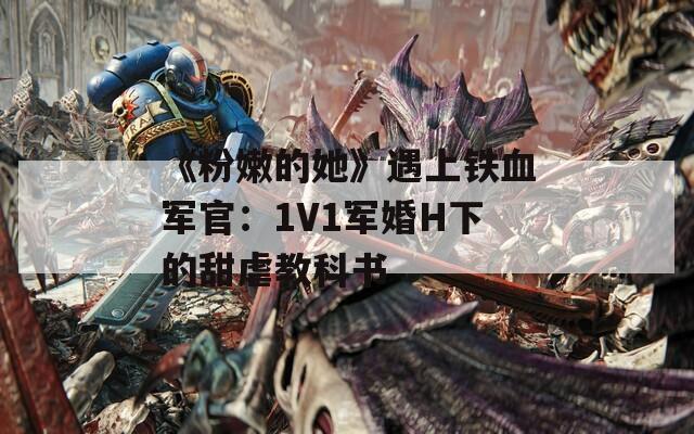 《粉嫩的她》遇上铁血军官：1V1军婚H下的甜虐教科书