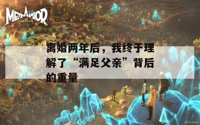 离婚两年后，我终于理解了“满足父亲”背后的重量
