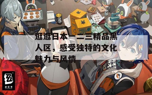 逛逛日本一二三精品黑人区，感受独特的文化魅力与风情