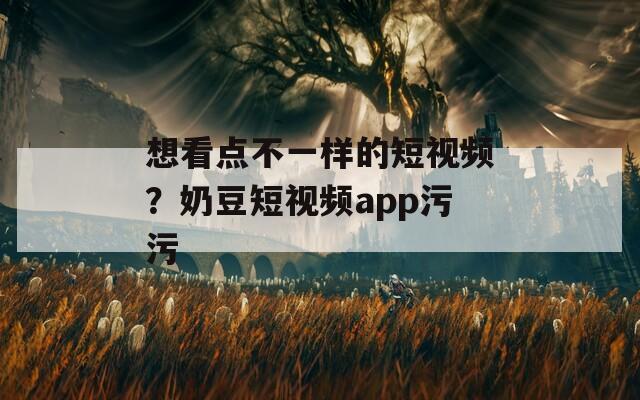 想看点不一样的短视频？奶豆短视频app污污