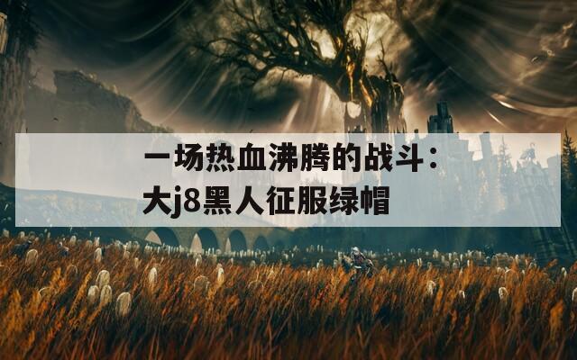 一场热血沸腾的战斗：大j8黑人征服绿帽