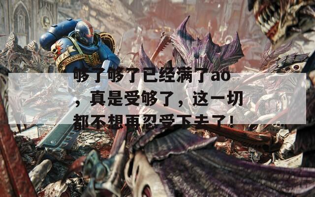够了够了已经满了ao，真是受够了，这一切都不想再忍受下去了！