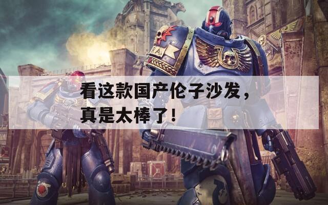 看这款国产伦子沙发，真是太棒了！