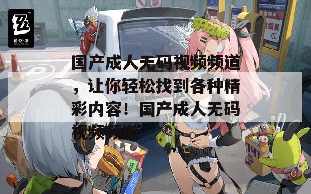 国产成人无码视频频道，让你轻松找到各种精彩内容！国产成人无码视频频道