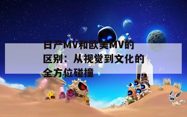 日产MV和欧美MV的区别：从视觉到文化的全方位碰撞