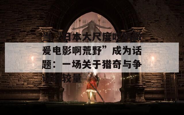 当“日本大尺度吃奶做爰电影啊荒野”成为话题：一场关于猎奇与争议的较量