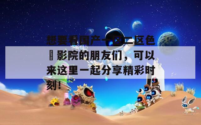 想要看国产一区二区色婬影院的朋友们，可以来这里一起分享精彩时刻！