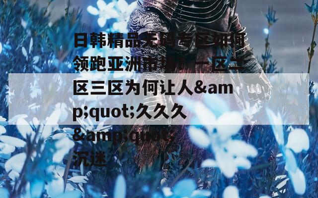 日韩精品无码专区如何领跑亚洲市场？一区二区三区为何让人&quot;久久久&quot;沉迷