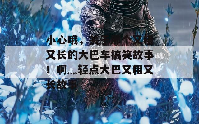 小心哦，关于那个又粗又长的大巴车搞笑故事！啊灬轻点大巴又粗又长故事