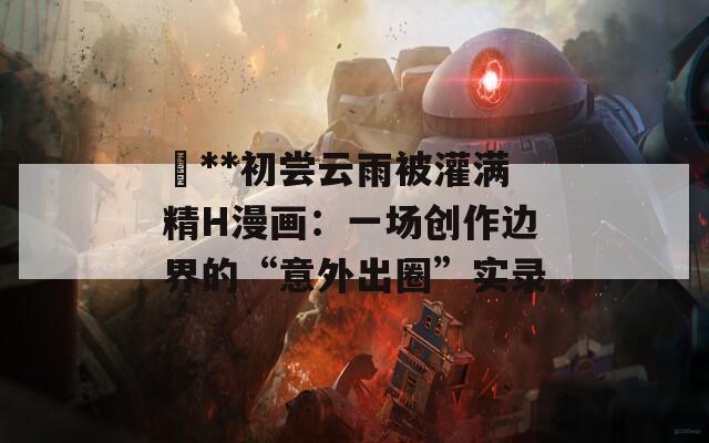 巜**初尝云雨被灌满精H漫画：一场创作边界的“意外出圈”实录