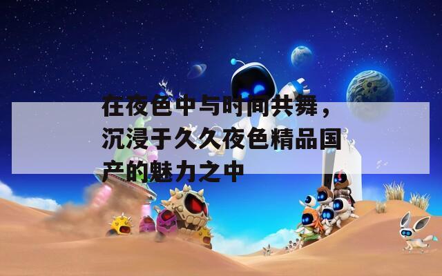 在夜色中与时间共舞，沉浸于久久夜色精品国产的魅力之中