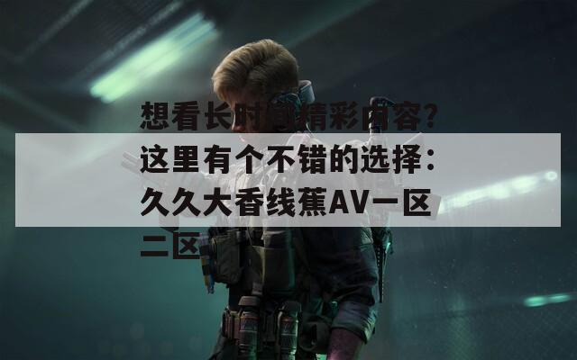 想看长时间精彩内容？这里有个不错的选择：久久大香线蕉AV一区二区