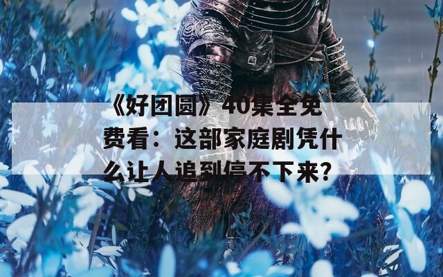 《好团圆》40集全免费看：这部家庭剧凭什么让人追到停不下来？