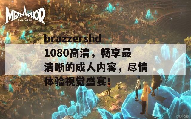 brazzershd1080高清，畅享最清晰的成人内容，尽情体验视觉盛宴！