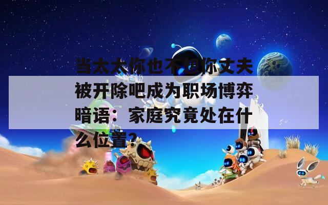 当太太你也不想你丈夫被开除吧成为职场博弈暗语：家庭究竟处在什么位置？
