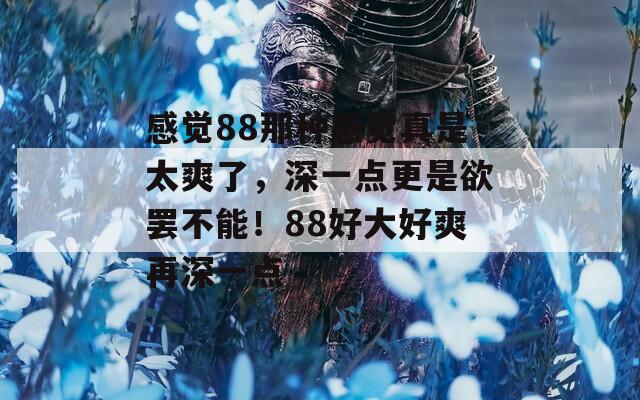 感觉88那种感觉真是太爽了，深一点更是欲罢不能！88好大好爽再深一点