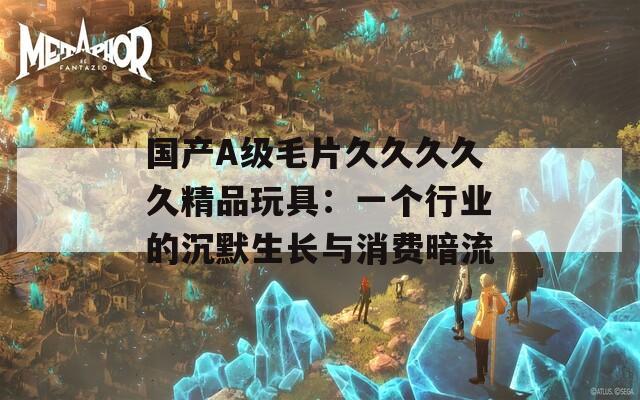 国产A级毛片久久久久久精品玩具：一个行业的沉默生长与消费暗流