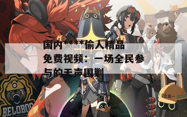 国内****偷人精品免费视频：一场全民参与的无声围剿