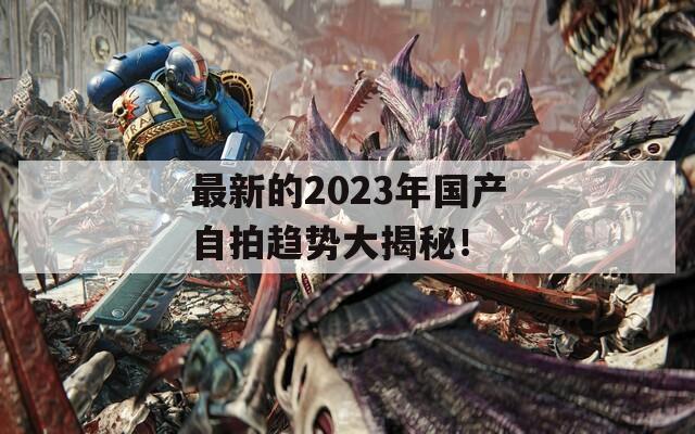 最新的2023年国产自拍趋势大揭秘！