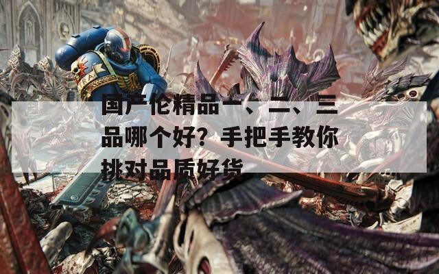 国产伦精品一、二、三品哪个好？手把手教你挑对品质好货