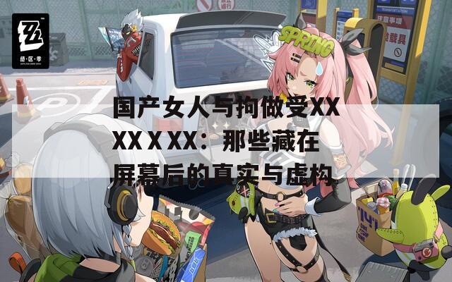 国产女人与拘做受XXXXⅩXX：那些藏在屏幕后的真实与虚构
