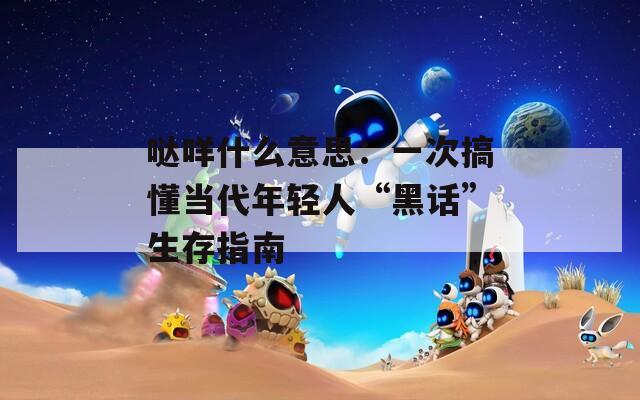 哒咩什么意思：一次搞懂当代年轻人“黑话”生存指南