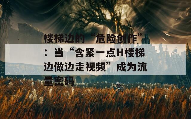 楼梯边的“危险创作”：当“含紧一点H楼梯边做边走视频”成为流量密码