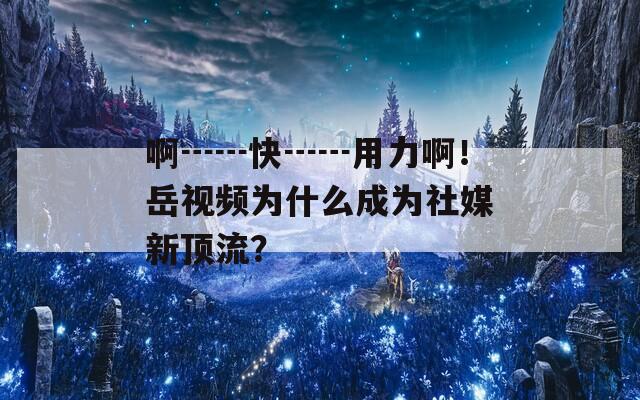 啊┅┅快┅┅用力啊！岳视频为什么成为社媒新顶流？