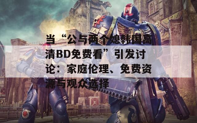 当“公与两个媳韩国高清BD免费看”引发讨论：家庭伦理、免费资源与观众选择
