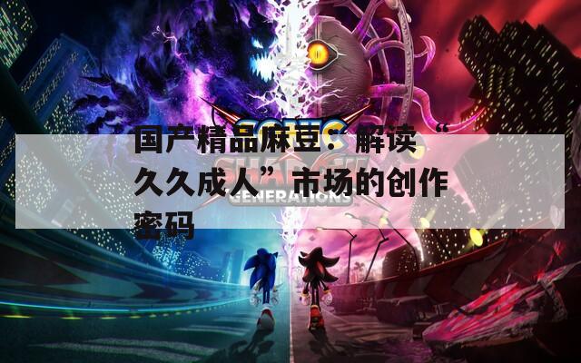 国产精品麻豆：解读“久久成人”市场的创作密码