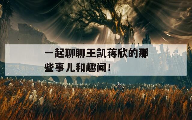 一起聊聊王凯蒋欣的那些事儿和趣闻！