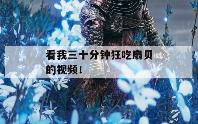 看我三十分钟狂吃扇贝的视频！