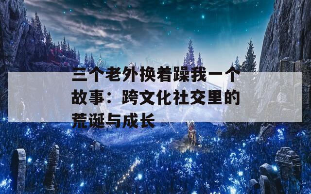 三个老外换着躁我一个故事：跨文化社交里的荒诞与成长