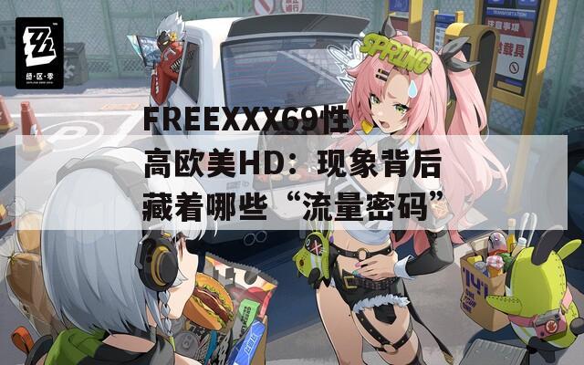 FREEXXX69性高欧美HD：现象背后藏着哪些“流量密码”？